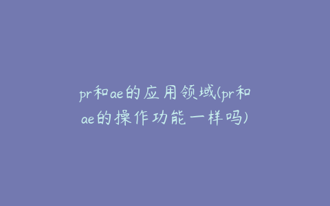 pr和ae的应用领域(pr和ae的操作功能一样吗) | ae插件合集