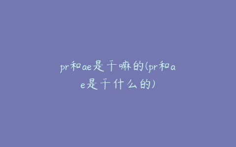 pr和ae是干嘛的(pr和ae是干什么的) | ae插件合集