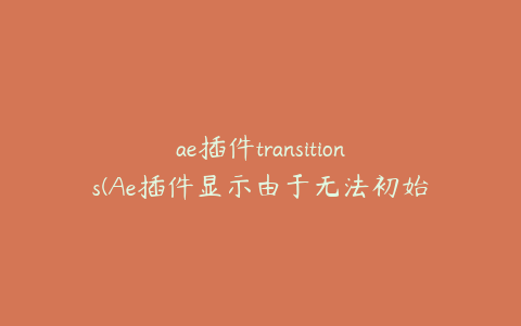 ae插件transitions(Ae插件显示由于无法初始化) | ae插件合集