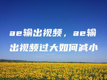 ae输出视频，ae输出视频过大如何减小 | ae插件合集