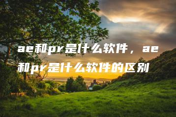 ae和pr是什么软件，ae和pr是什么软件的区别 | ae插件合集