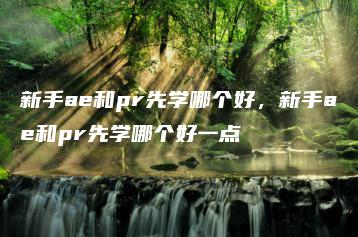 新手ae和pr先学哪个好，新手ae和pr先学哪个好一点 | ae插件合集