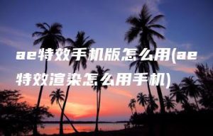 ae特效手机版怎么用(ae特效渲染怎么用手机) | ae插件合集