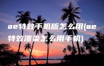 ae特效手机版怎么用(ae特效渲染怎么用手机) | ae插件合集