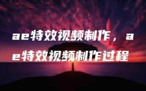 ae特效视频制作，ae特效视频制作过程 | ae插件合集