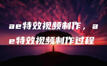 ae特效视频制作，ae特效视频制作过程 | ae插件合集