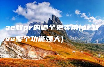 ae和pr的哪个更实用(pr和ae哪个功能强大) | ae插件合集