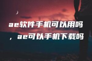 ae软件手机可以用吗，ae可以手机下载吗 | ae插件合集