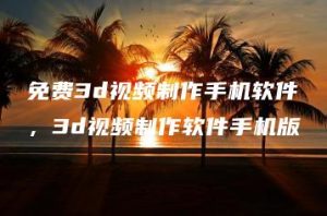 免费3d视频制作手机软件，3d视频制作软件手机版 | ae插件合集