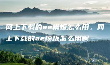 网上下载的ae模板怎么用，网上下载的ae模板怎么用啊 | ae插件合集