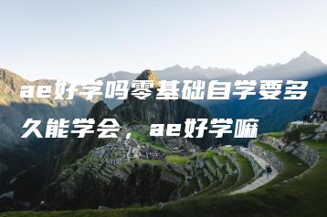 ae好学吗零基础自学要多久能学会，ae好学嘛 | ae插件合集