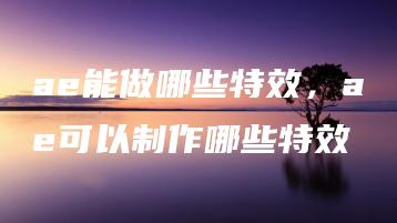 ae能做哪些特效，ae可以制作哪些特效 | ae插件合集