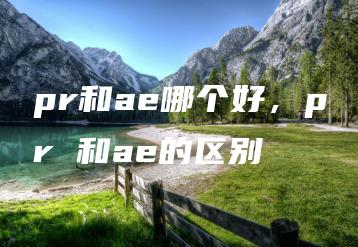 pr和ae哪个好，pr 和ae的区别 | ae插件合集