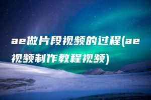 ae做片段视频的过程(ae视频制作教程视频) | ae插件合集