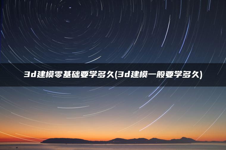 3d建模零基础要学多久(3d建模一般要学多久)