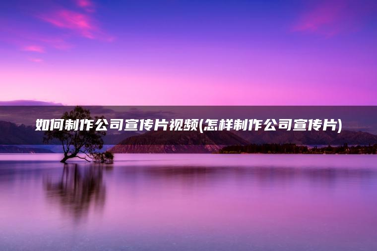 如何制作公司宣传片视频(怎样制作公司宣传片)