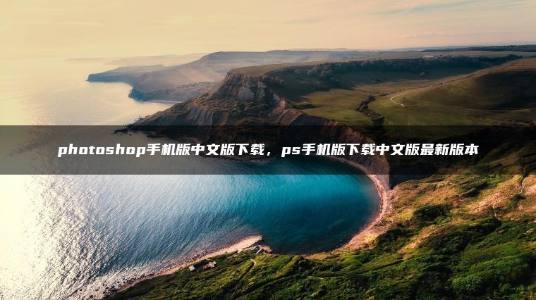 photoshop手机版中文版下载，ps手机版下载中文版最新版本
