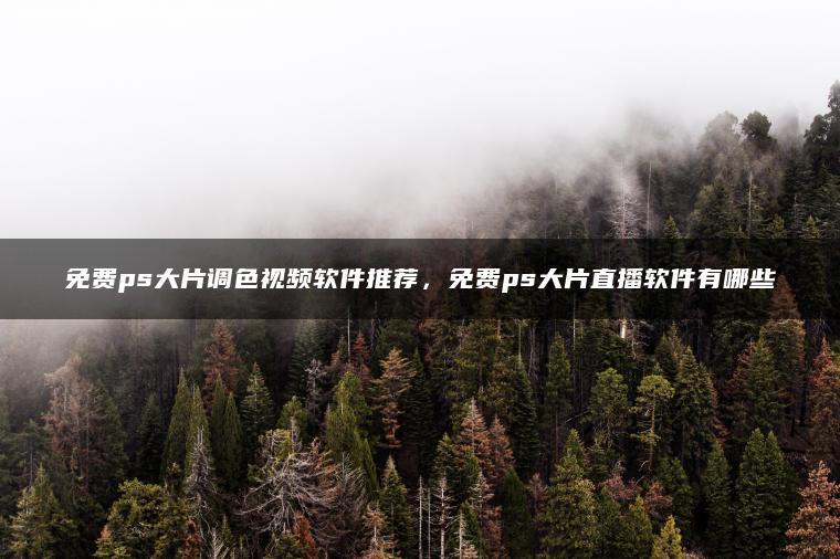 免费ps大片调色视频软件推荐，免费ps大片直播软件有哪些