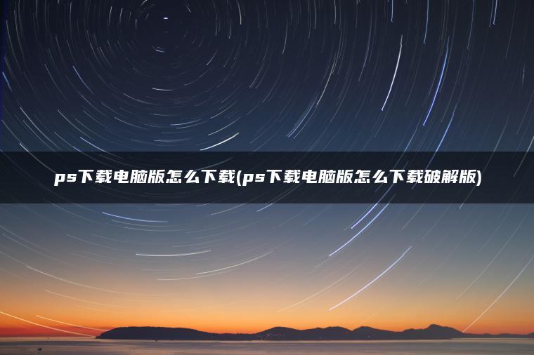 ps下载电脑版怎么下载(ps下载电脑版怎么下载破解版)