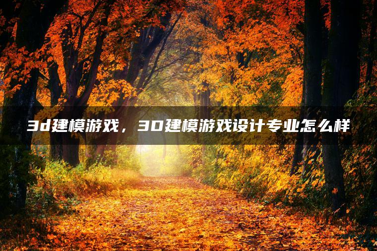 3d建模游戏，3D建模游戏设计专业怎么样