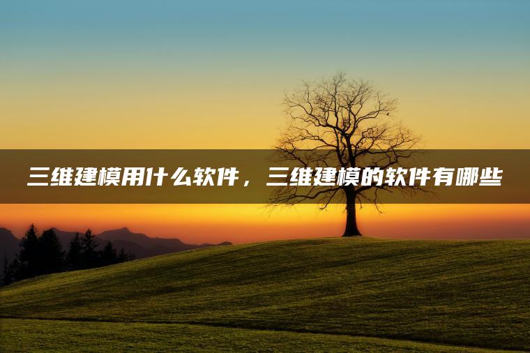 三维建模用什么软件，三维建模的软件有哪些