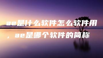 ae是什么软件怎么软件用，ae是哪个软件的简称 | ae插件合集