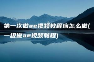 第一次做ae视频教程应怎么做(一级做ae视频教程) | ae插件合集
