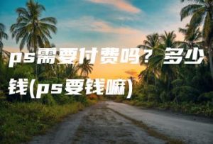 ps需要付费吗？多少钱(ps要钱嘛) | ae插件合集