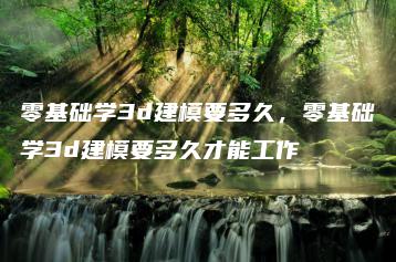 零基础学3d建模要多久，零基础学3d建模要多久才能工作 | ae插件合集