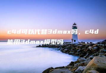 c4d可以代替3dmax吗，c4d能用3dmax模型吗 | ae插件合集