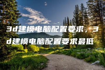 3d建模电脑配置要求，3d建模电脑配置要求最低 | ae插件合集