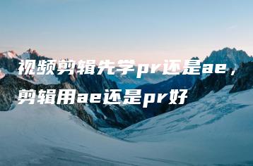 视频剪辑先学pr还是ae，剪辑用ae还是pr好 | ae插件合集