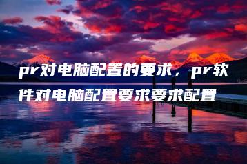 pr对电脑配置的要求，pr软件对电脑配置要求要求配置 | ae插件合集