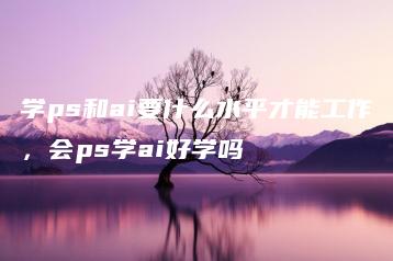 学ps和ai要什么水平才能工作，会ps学ai好学吗 | ae插件合集