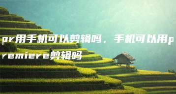 pr用手机可以剪辑吗，手机可以用premiere剪辑吗 | ae插件合集