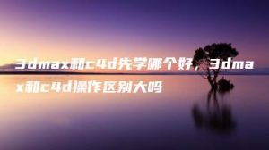3dmax和c4d先学哪个好，3dmax和c4d操作区别大吗 | ae插件合集