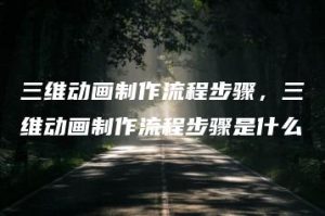 三维动画制作流程步骤，三维动画制作流程步骤是什么 | ae插件合集