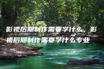 影视后期制作需要学什么，影视后期制作需要学什么专业 | ae插件合集