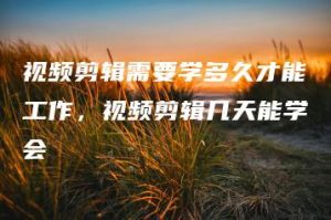 视频剪辑需要学多久才能工作，视频剪辑几天能学会 | ae插件合集