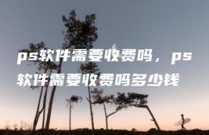 ps软件需要收费吗，ps软件需要收费吗多少钱 | ae插件合集
