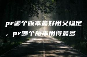 pr哪个版本最好用又稳定，pr哪个版本用得最多 | ae插件合集