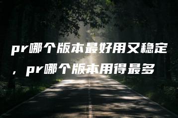pr哪个版本最好用又稳定，pr哪个版本用得最多 | ae插件合集