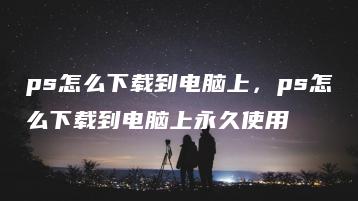 ps怎么下载到电脑上，ps怎么下载到电脑上永久使用 | ae插件合集