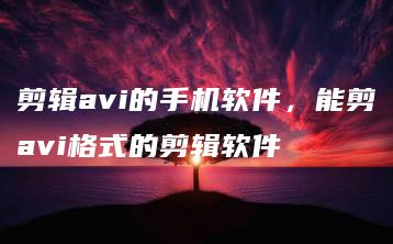 剪辑avi的手机软件，能剪avi格式的剪辑软件 | ae插件合集