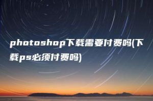 photoshop下载需要付费吗(下载ps必须付费吗) | ae插件合集