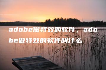 adobe做特效的软件，adobe做特效的软件叫什么 | ae插件合集