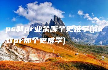 ps和pr业余哪个更难学(ps和pr那个更难学) | ae插件合集