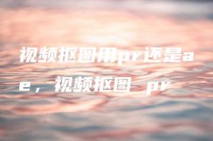 视频抠图用pr还是ae，视频抠图 pr | ae插件合集