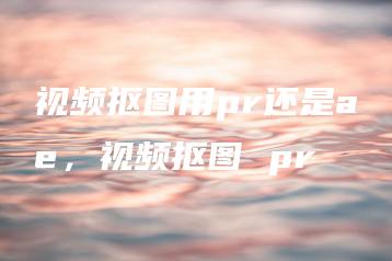 视频抠图用pr还是ae，视频抠图 pr | ae插件合集