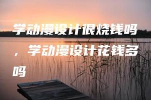 学动漫设计很烧钱吗，学动漫设计花钱多吗 | ae插件合集